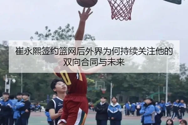 崔永熙签约篮网后外界为何持续关注他的双向合同与未来